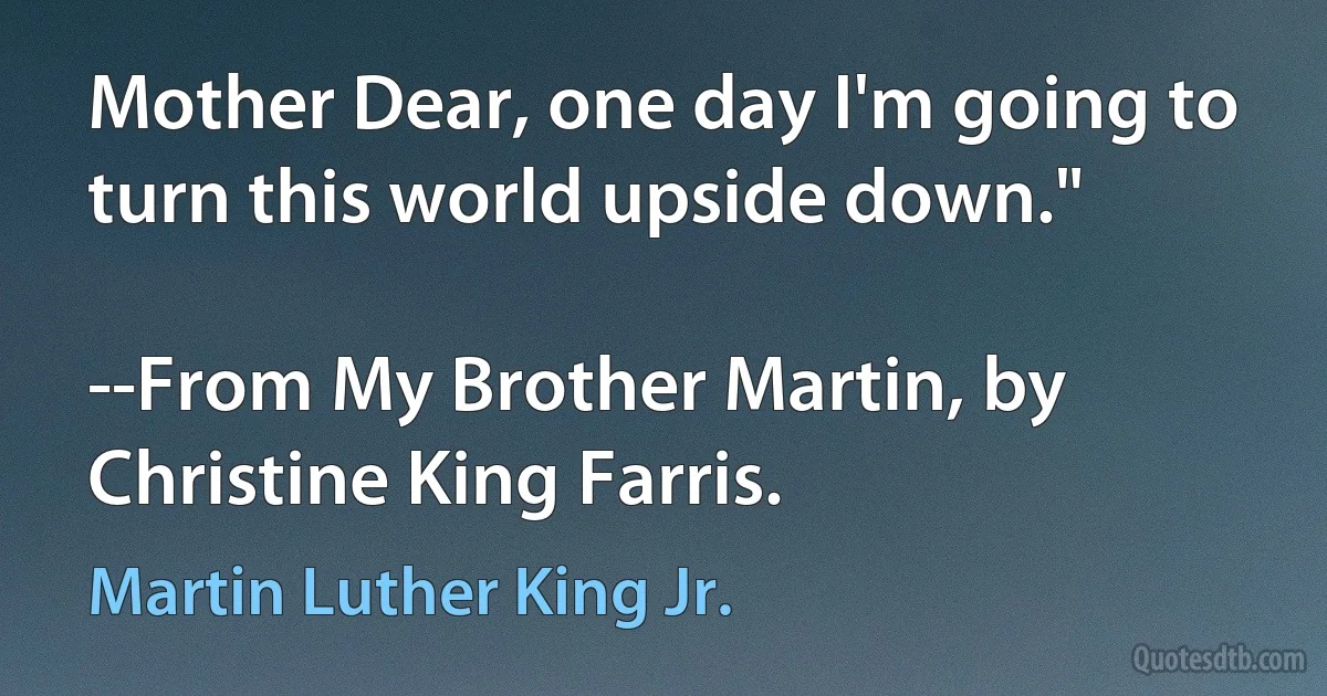 Mother Dear, one day I'm going to turn this world upside down."

--From My Brother Martin, by Christine King Farris. (Martin Luther King Jr.)