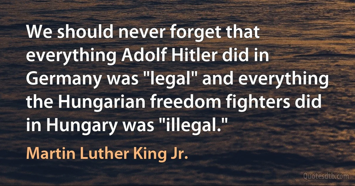 We should never forget that everything Adolf Hitler did in Germany was "legal" and everything the Hungarian freedom fighters did in Hungary was "illegal." (Martin Luther King Jr.)