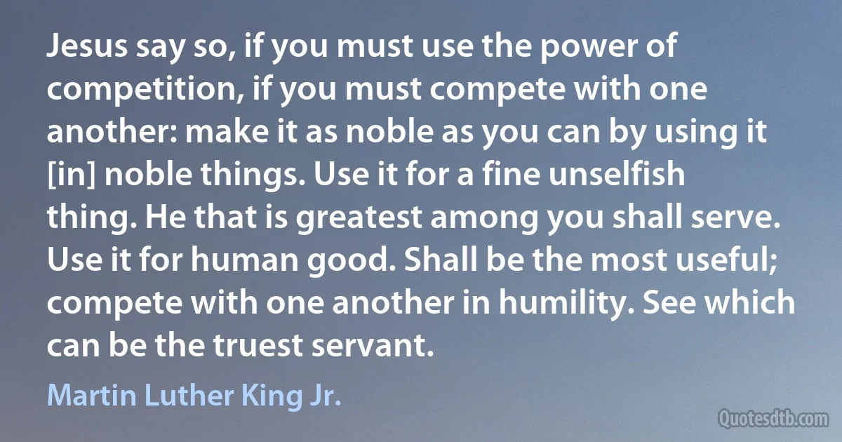 Jesus say so, if you must use the power of competition, if you must compete with one another: make it as noble as you can by using it [in] noble things. Use it for a fine unselfish thing. He that is greatest among you shall serve. Use it for human good. Shall be the most useful; compete with one another in humility. See which can be the truest servant. (Martin Luther King Jr.)