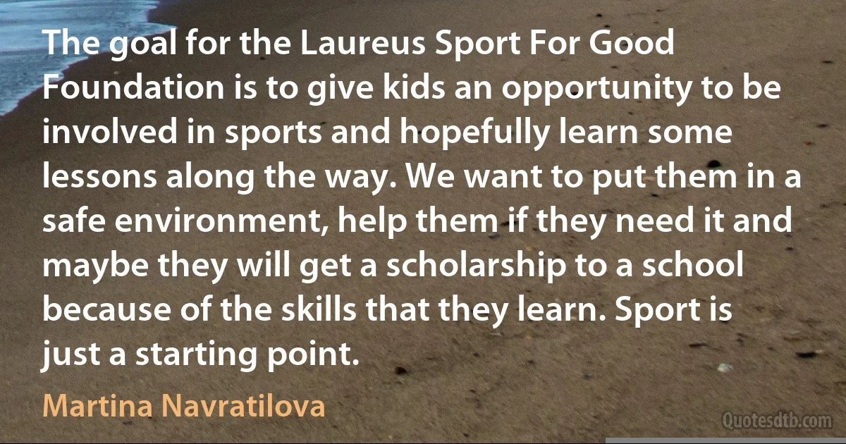 The goal for the Laureus Sport For Good Foundation is to give kids an opportunity to be involved in sports and hopefully learn some lessons along the way. We want to put them in a safe environment, help them if they need it and maybe they will get a scholarship to a school because of the skills that they learn. Sport is just a starting point. (Martina Navratilova)