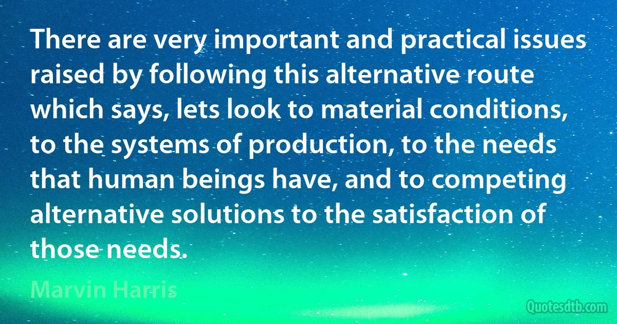 There are very important and practical issues raised by following this alternative route which says, lets look to material conditions, to the systems of production, to the needs that human beings have, and to competing alternative solutions to the satisfaction of those needs. (Marvin Harris)