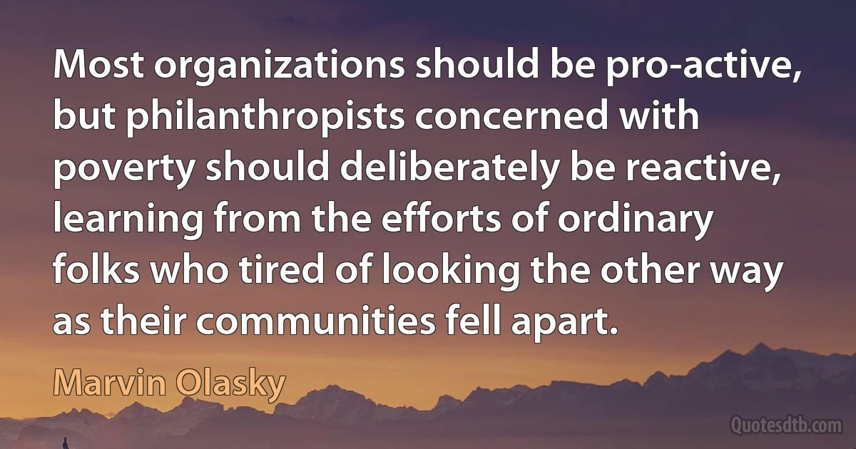 Most organizations should be pro-active, but philanthropists concerned with poverty should deliberately be reactive, learning from the efforts of ordinary folks who tired of looking the other way as their communities fell apart. (Marvin Olasky)