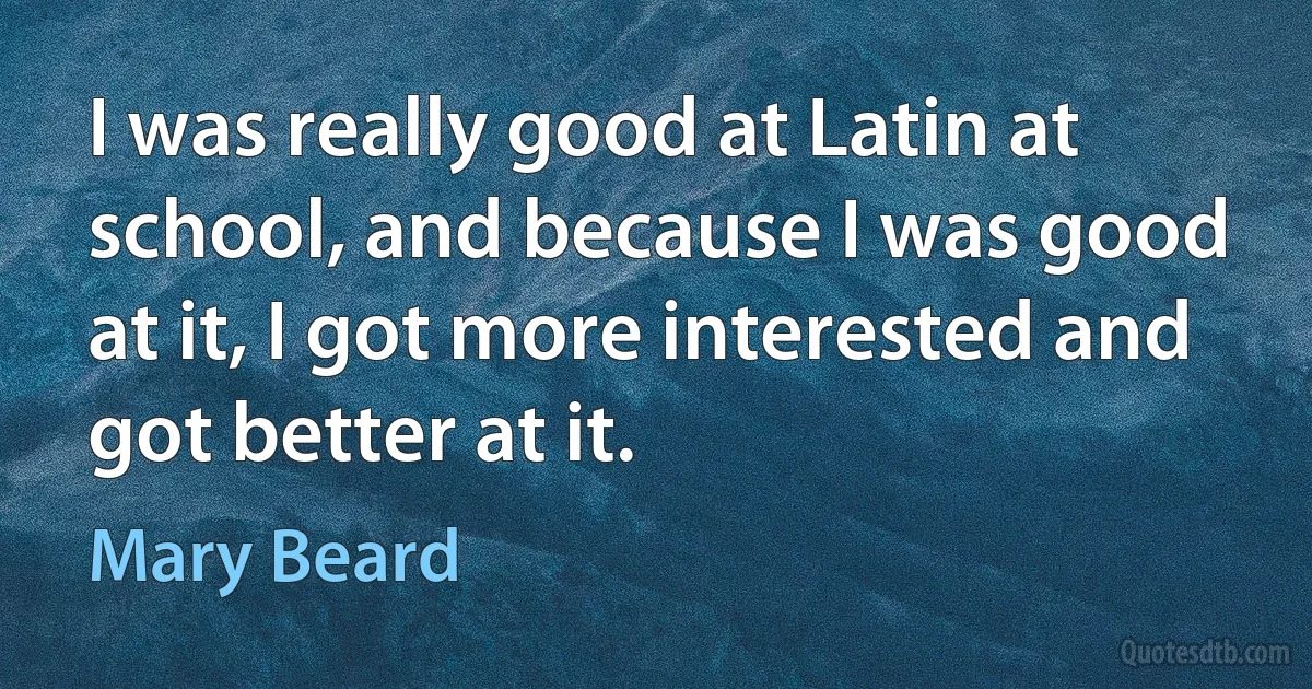 I was really good at Latin at school, and because I was good at it, I got more interested and got better at it. (Mary Beard)