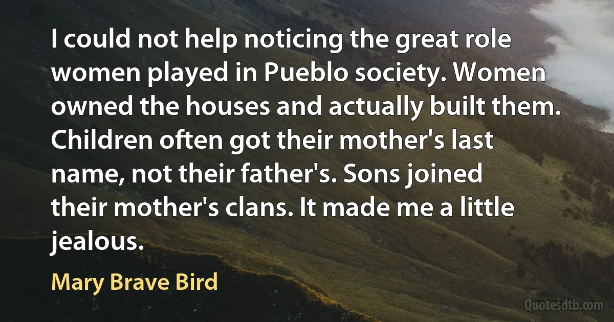 I could not help noticing the great role women played in Pueblo society. Women owned the houses and actually built them. Children often got their mother's last name, not their father's. Sons joined their mother's clans. It made me a little jealous. (Mary Brave Bird)