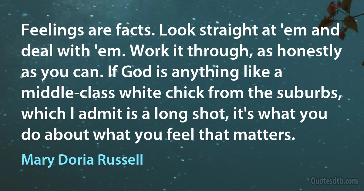 Feelings are facts. Look straight at 'em and deal with 'em. Work it through, as honestly as you can. If God is anything like a middle-class white chick from the suburbs, which I admit is a long shot, it's what you do about what you feel that matters. (Mary Doria Russell)