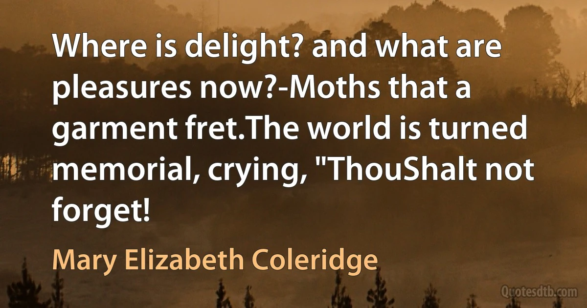 Where is delight? and what are pleasures now?-Moths that a garment fret.The world is turned memorial, crying, "ThouShalt not forget! (Mary Elizabeth Coleridge)