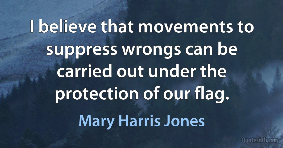 I believe that movements to suppress wrongs can be carried out under the protection of our flag. (Mary Harris Jones)