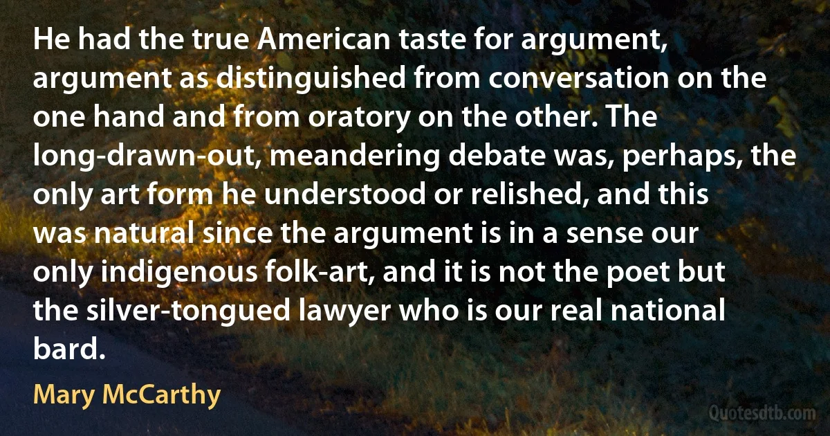 He had the true American taste for argument, argument as distinguished from conversation on the one hand and from oratory on the other. The long-drawn-out, meandering debate was, perhaps, the only art form he understood or relished, and this was natural since the argument is in a sense our only indigenous folk-art, and it is not the poet but the silver-tongued lawyer who is our real national bard. (Mary McCarthy)