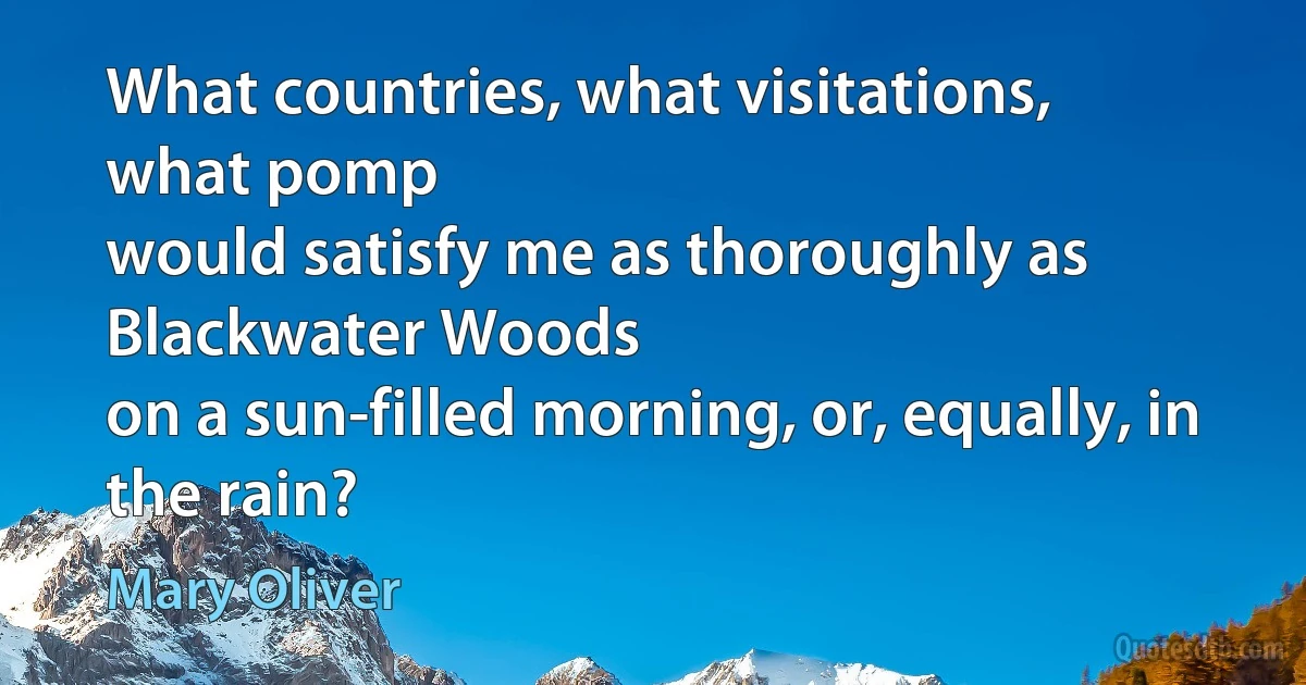 What countries, what visitations,
what pomp
would satisfy me as thoroughly as Blackwater Woods
on a sun-filled morning, or, equally, in the rain? (Mary Oliver)