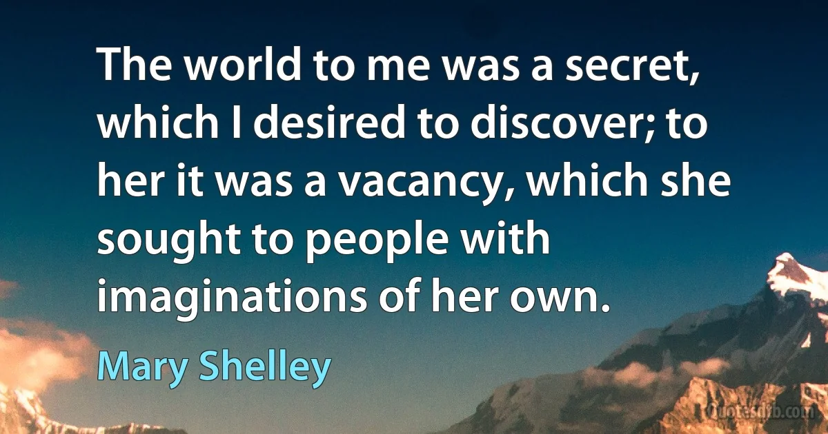 The world to me was a secret, which I desired to discover; to her it was a vacancy, which she sought to people with imaginations of her own. (Mary Shelley)