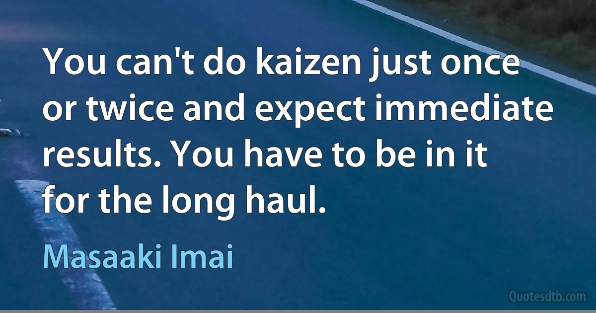 You can't do kaizen just once or twice and expect immediate results. You have to be in it for the long haul. (Masaaki Imai)