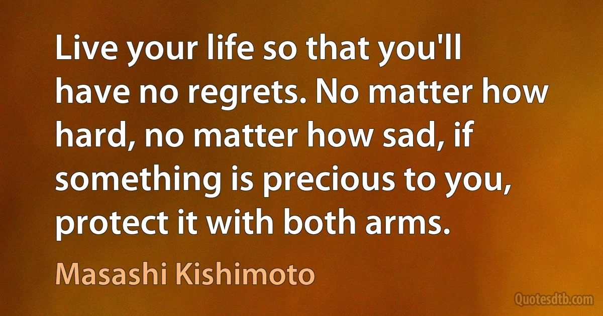 Live your life so that you'll have no regrets. No matter how hard, no matter how sad, if something is precious to you, protect it with both arms. (Masashi Kishimoto)