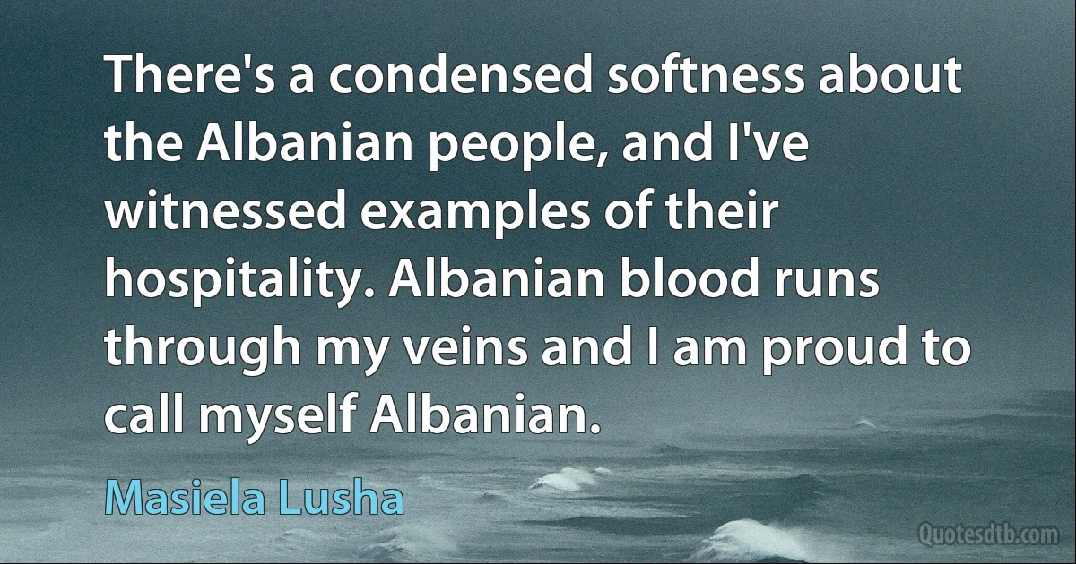 There's a condensed softness about the Albanian people, and I've witnessed examples of their hospitality. Albanian blood runs through my veins and I am proud to call myself Albanian. (Masiela Lusha)