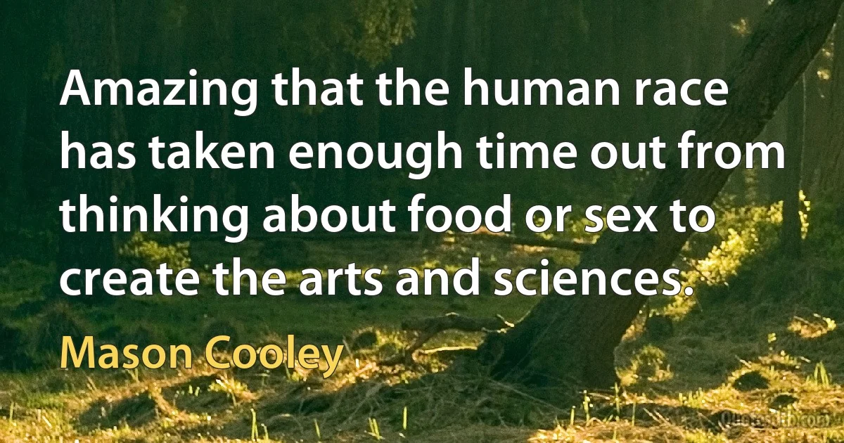 Amazing that the human race has taken enough time out from thinking about food or sex to create the arts and sciences. (Mason Cooley)