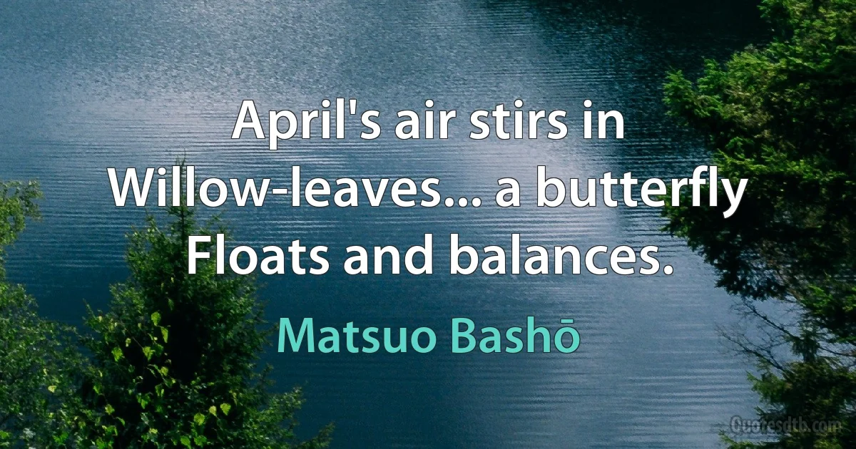 April's air stirs in
Willow-leaves... a butterfly
Floats and balances. (Matsuo Bashō)