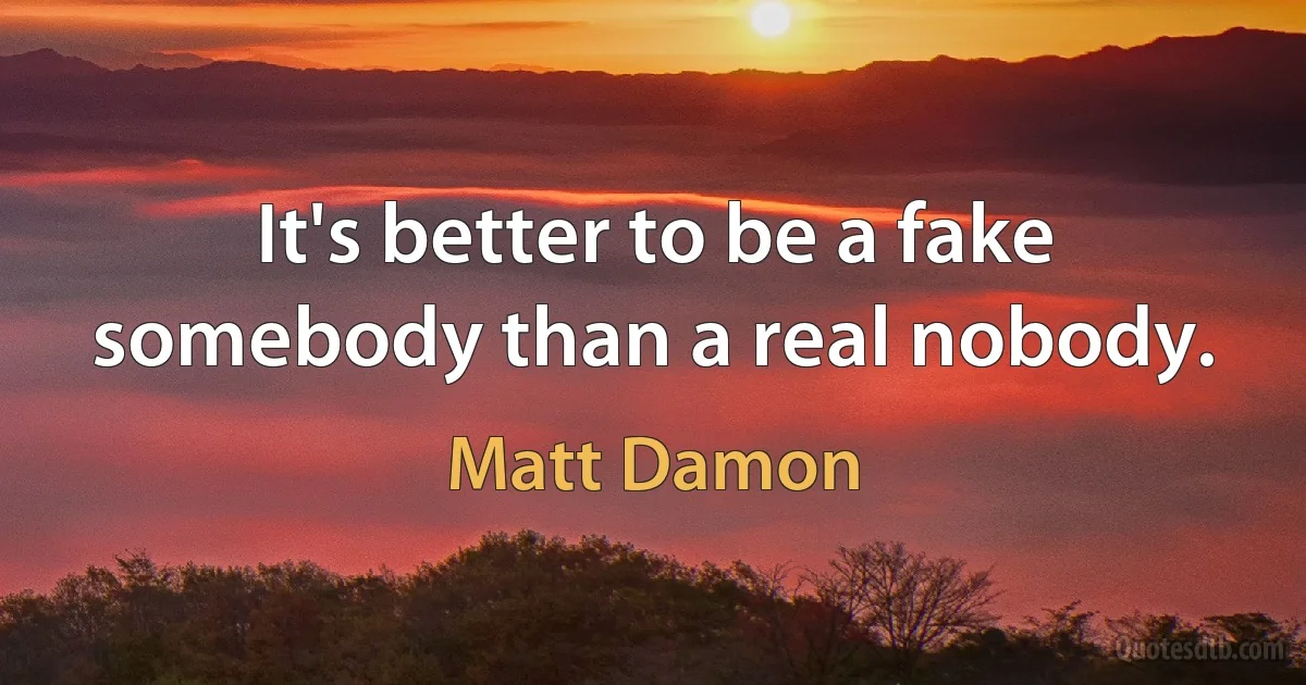 It's better to be a fake somebody than a real nobody. (Matt Damon)