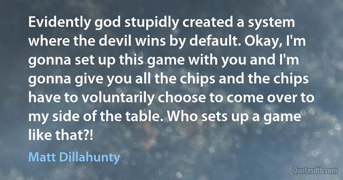 Evidently god stupidly created a system where the devil wins by default. Okay, I'm gonna set up this game with you and I'm gonna give you all the chips and the chips have to voluntarily choose to come over to my side of the table. Who sets up a game like that?! (Matt Dillahunty)