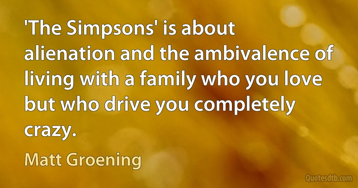 'The Simpsons' is about alienation and the ambivalence of living with a family who you love but who drive you completely crazy. (Matt Groening)