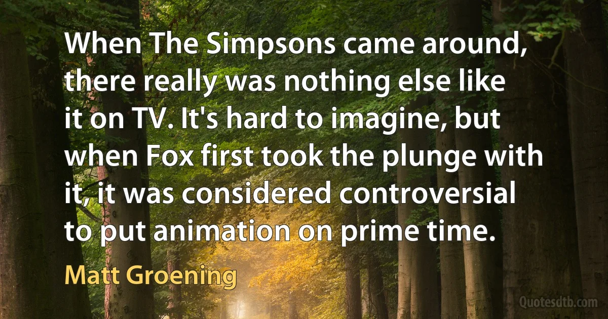 When The Simpsons came around, there really was nothing else like it on TV. It's hard to imagine, but when Fox first took the plunge with it, it was considered controversial to put animation on prime time. (Matt Groening)