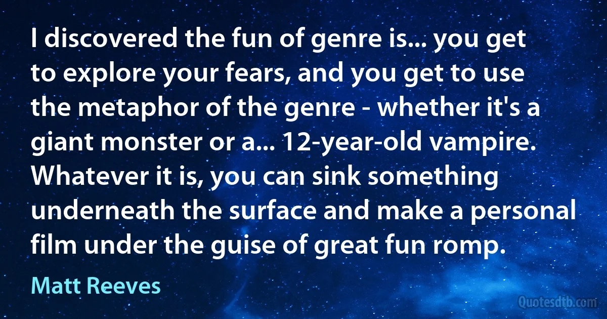 I discovered the fun of genre is... you get to explore your fears, and you get to use the metaphor of the genre - whether it's a giant monster or a... 12-year-old vampire. Whatever it is, you can sink something underneath the surface and make a personal film under the guise of great fun romp. (Matt Reeves)