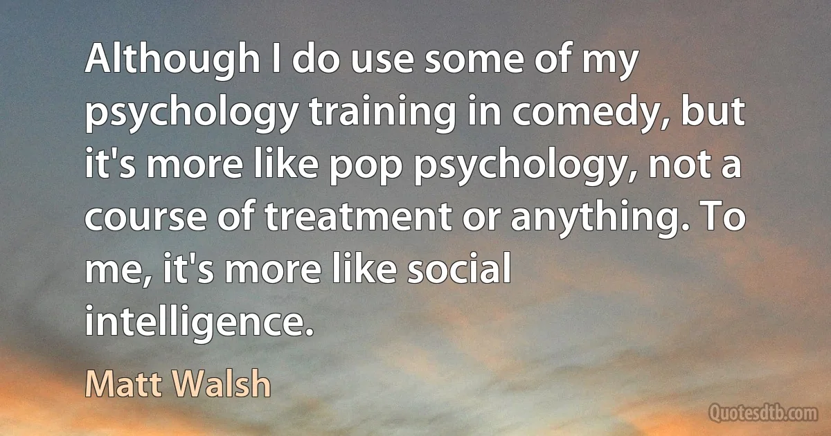 Although I do use some of my psychology training in comedy, but it's more like pop psychology, not a course of treatment or anything. To me, it's more like social intelligence. (Matt Walsh)