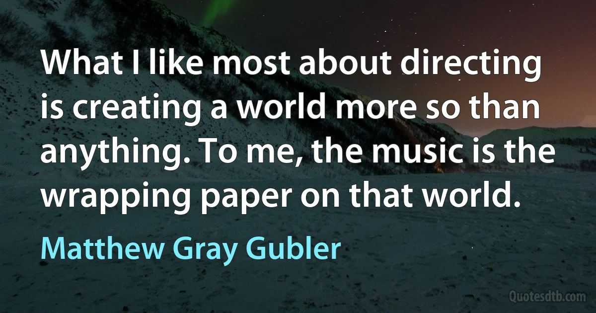 What I like most about directing is creating a world more so than anything. To me, the music is the wrapping paper on that world. (Matthew Gray Gubler)