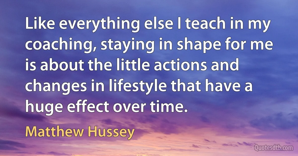 Like everything else I teach in my coaching, staying in shape for me is about the little actions and changes in lifestyle that have a huge effect over time. (Matthew Hussey)