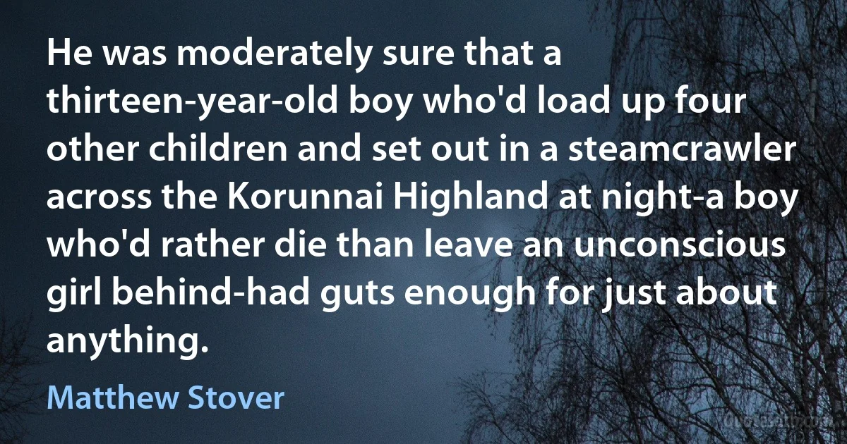 He was moderately sure that a thirteen-year-old boy who'd load up four other children and set out in a steamcrawler across the Korunnai Highland at night-a boy who'd rather die than leave an unconscious girl behind-had guts enough for just about anything. (Matthew Stover)