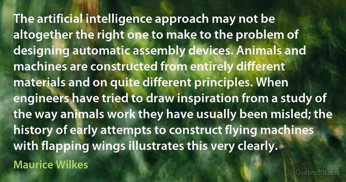 The artificial intelligence approach may not be altogether the right one to make to the problem of designing automatic assembly devices. Animals and machines are constructed from entirely different materials and on quite different principles. When engineers have tried to draw inspiration from a study of the way animals work they have usually been misled; the history of early attempts to construct flying machines with flapping wings illustrates this very clearly. (Maurice Wilkes)