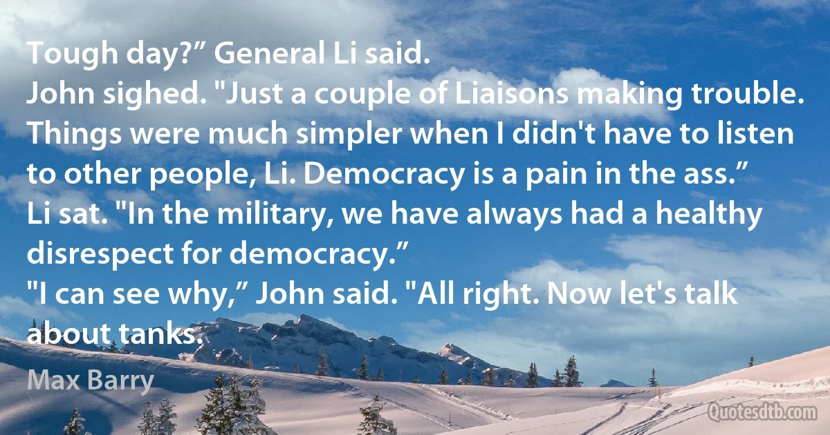 Tough day?” General Li said.
John sighed. "Just a couple of Liaisons making trouble. Things were much simpler when I didn't have to listen to other people, Li. Democracy is a pain in the ass.”
Li sat. "In the military, we have always had a healthy disrespect for democracy.”
"I can see why,” John said. "All right. Now let's talk about tanks. (Max Barry)