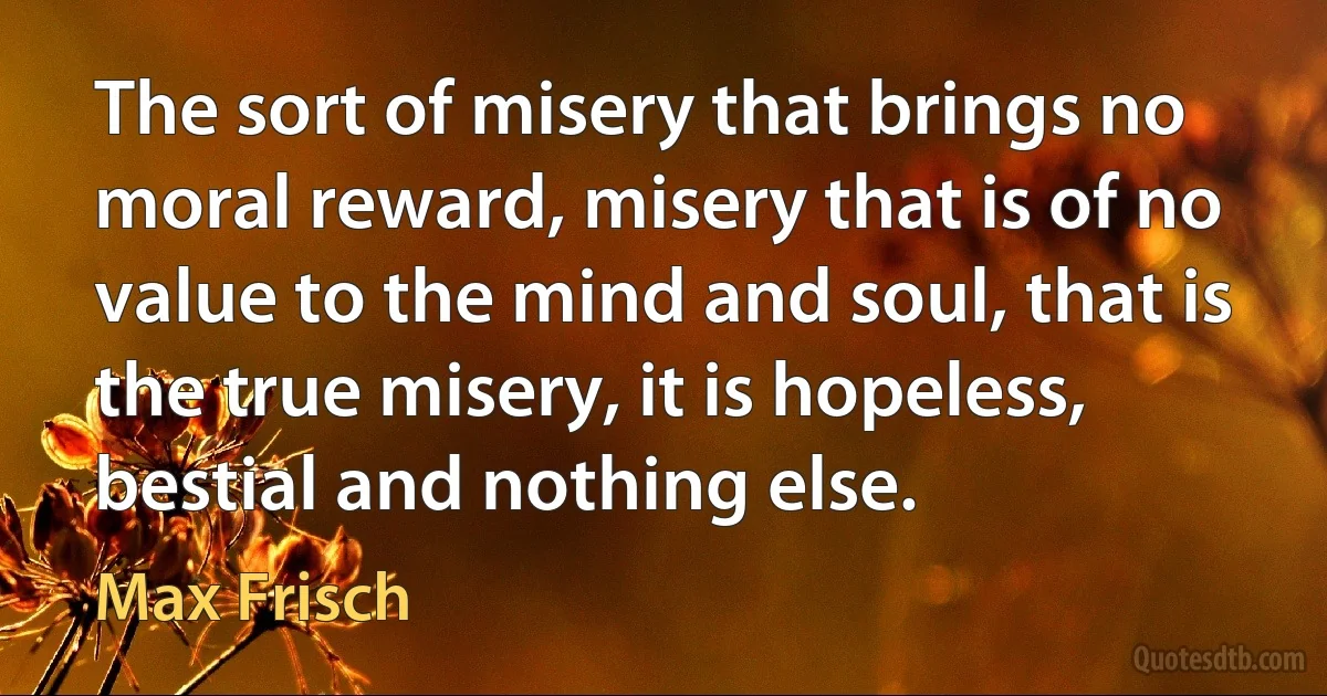 The sort of misery that brings no moral reward, misery that is of no value to the mind and soul, that is the true misery, it is hopeless, bestial and nothing else. (Max Frisch)