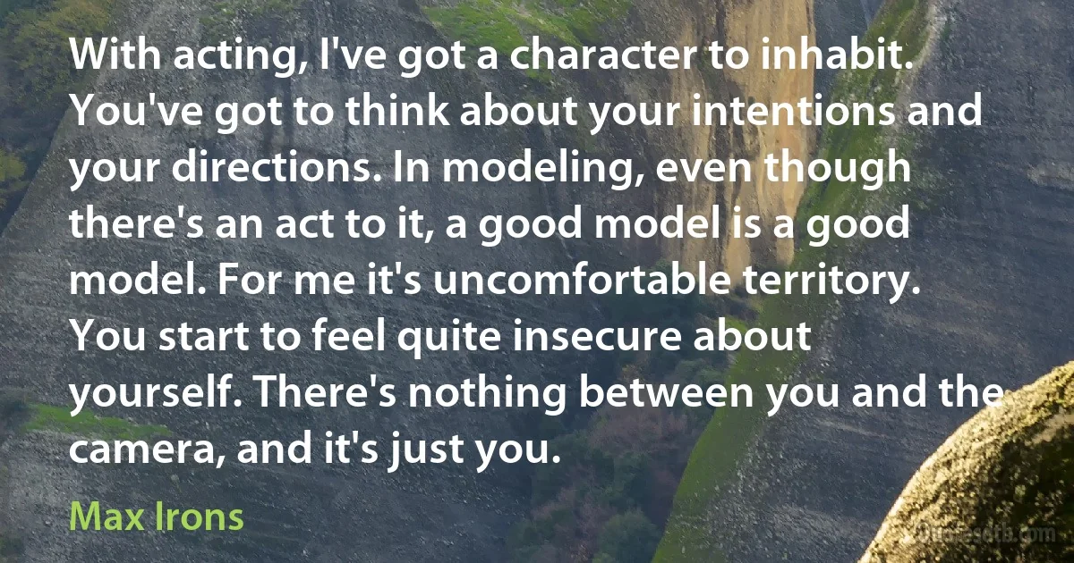 With acting, I've got a character to inhabit. You've got to think about your intentions and your directions. In modeling, even though there's an act to it, a good model is a good model. For me it's uncomfortable territory. You start to feel quite insecure about yourself. There's nothing between you and the camera, and it's just you. (Max Irons)
