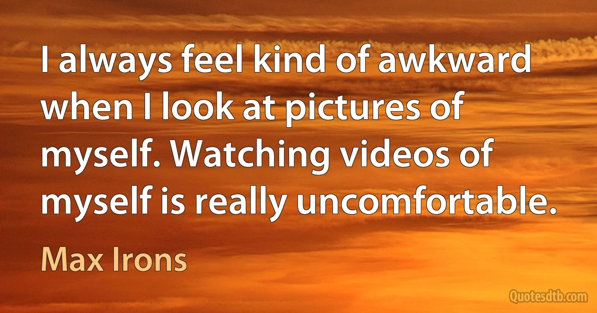 I always feel kind of awkward when I look at pictures of myself. Watching videos of myself is really uncomfortable. (Max Irons)