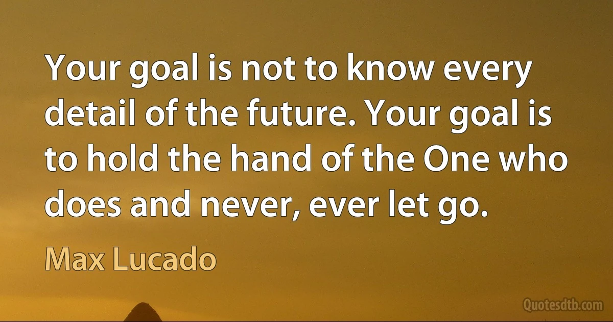 Your goal is not to know every detail of the future. Your goal is to hold the hand of the One who does and never, ever let go. (Max Lucado)