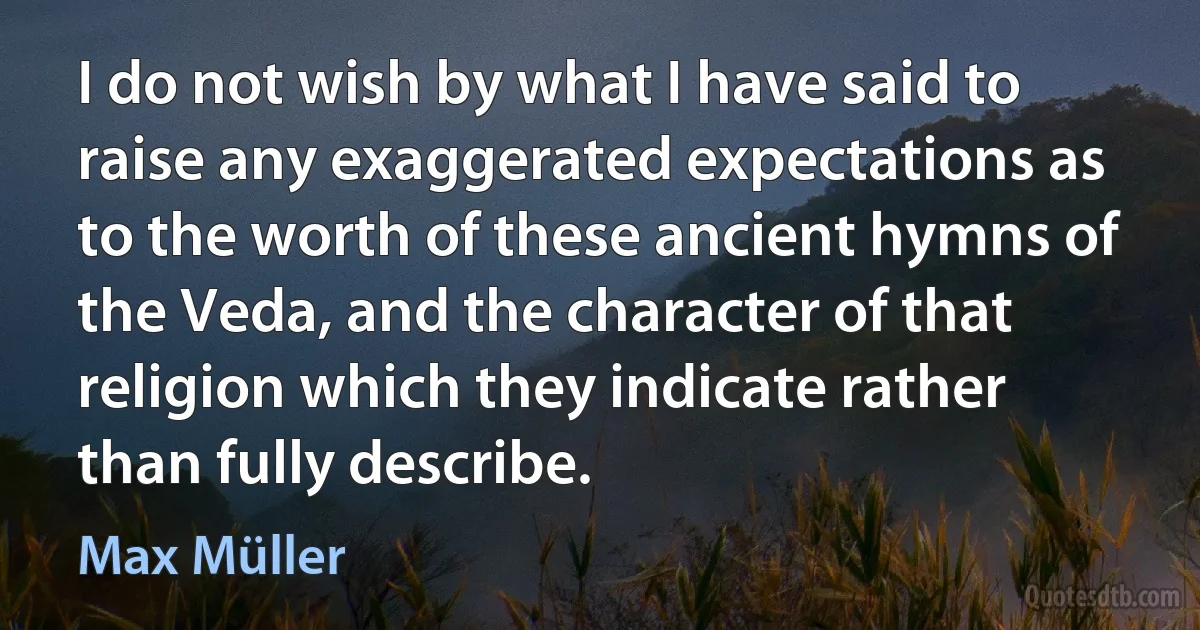 I do not wish by what I have said to raise any exaggerated expectations as to the worth of these ancient hymns of the Veda, and the character of that religion which they indicate rather than fully describe. (Max Müller)