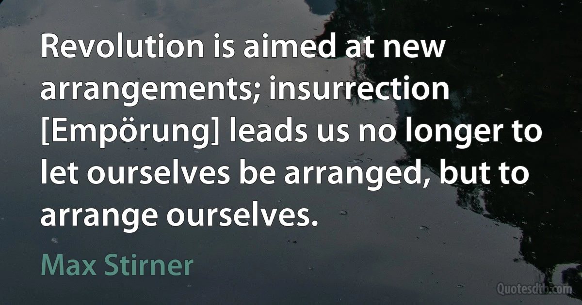 Revolution is aimed at new arrangements; insurrection [Empörung] leads us no longer to let ourselves be arranged, but to arrange ourselves. (Max Stirner)