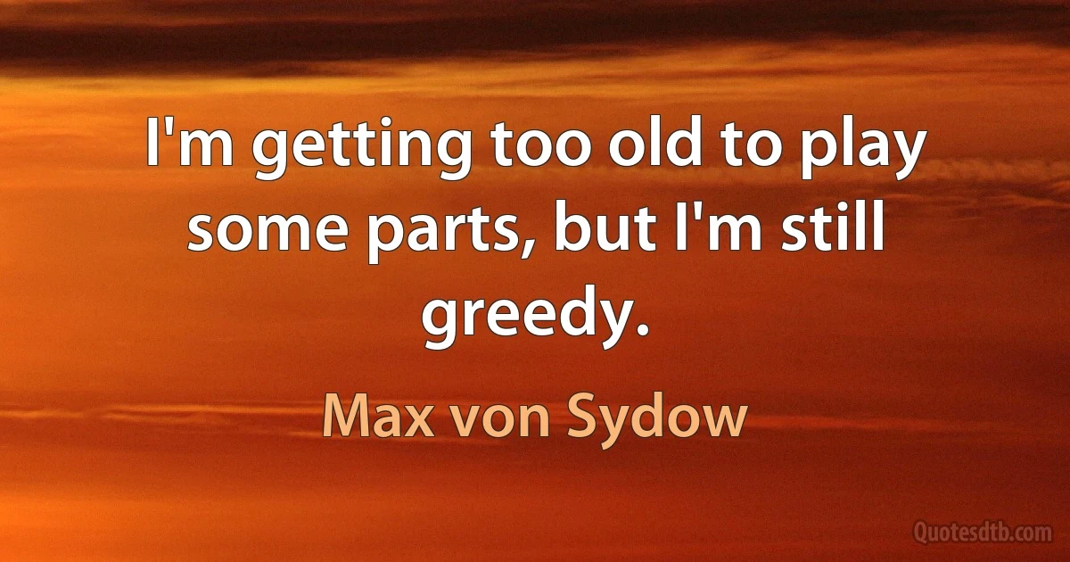 I'm getting too old to play some parts, but I'm still greedy. (Max von Sydow)