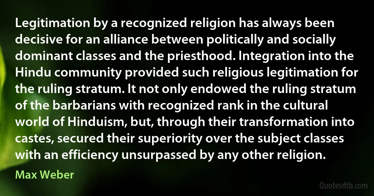 Legitimation by a recognized religion has always been decisive for an alliance between politically and socially dominant classes and the priesthood. Integration into the Hindu community provided such religious legitimation for the ruling stratum. It not only endowed the ruling stratum of the barbarians with recognized rank in the cultural world of Hinduism, but, through their transformation into castes, secured their superiority over the subject classes with an efficiency unsurpassed by any other religion. (Max Weber)