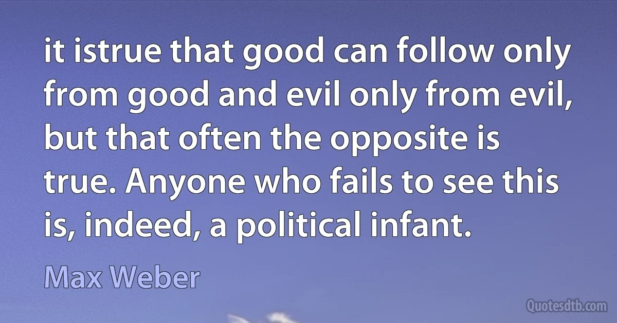 it istrue that good can follow only from good and evil only from evil, but that often the opposite is true. Anyone who fails to see this is, indeed, a political infant. (Max Weber)