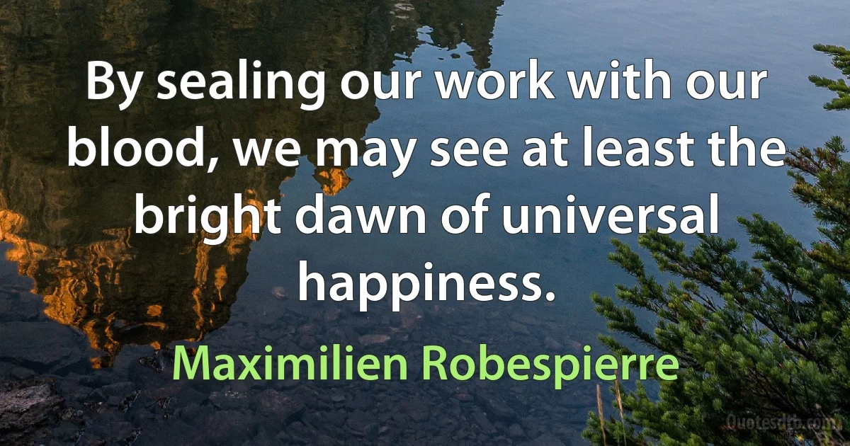 By sealing our work with our blood, we may see at least the bright dawn of universal happiness. (Maximilien Robespierre)