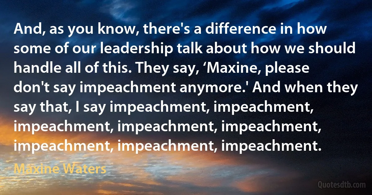 And, as you know, there's a difference in how some of our leadership talk about how we should handle all of this. They say, ‘Maxine, please don't say impeachment anymore.' And when they say that, I say impeachment, impeachment, impeachment, impeachment, impeachment, impeachment, impeachment, impeachment. (Maxine Waters)