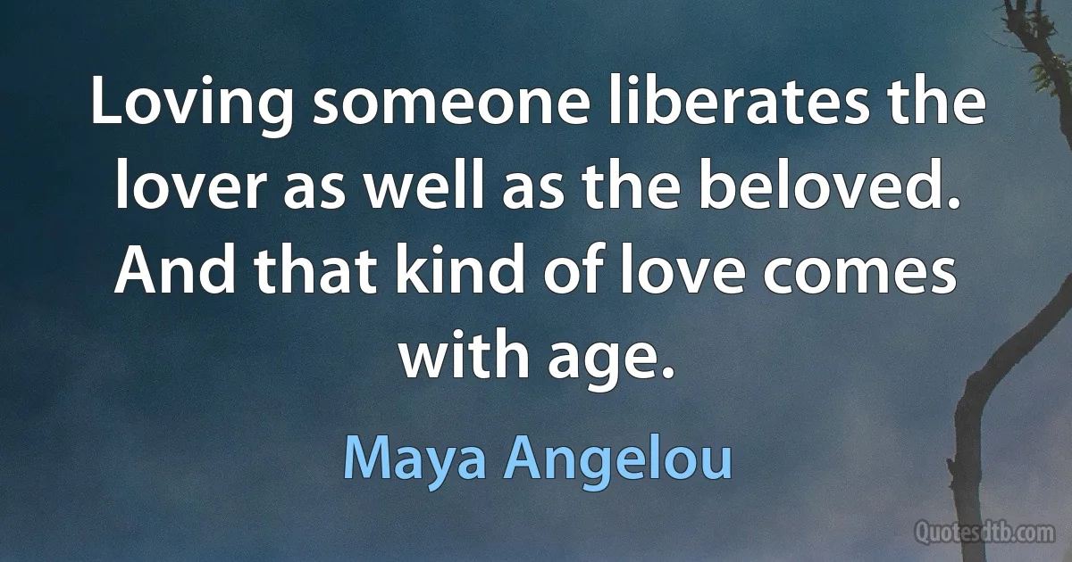 Loving someone liberates the lover as well as the beloved. And that kind of love comes with age. (Maya Angelou)