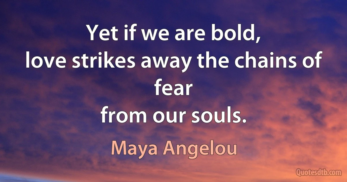 Yet if we are bold,
love strikes away the chains of fear
from our souls. (Maya Angelou)