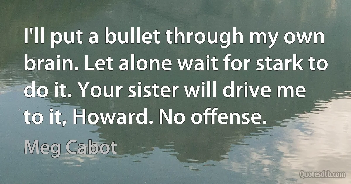 I'll put a bullet through my own brain. Let alone wait for stark to do it. Your sister will drive me to it, Howard. No offense. (Meg Cabot)