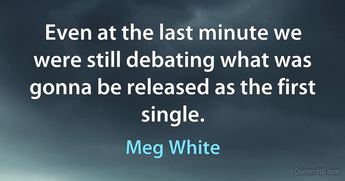 Even at the last minute we were still debating what was gonna be released as the first single. (Meg White)