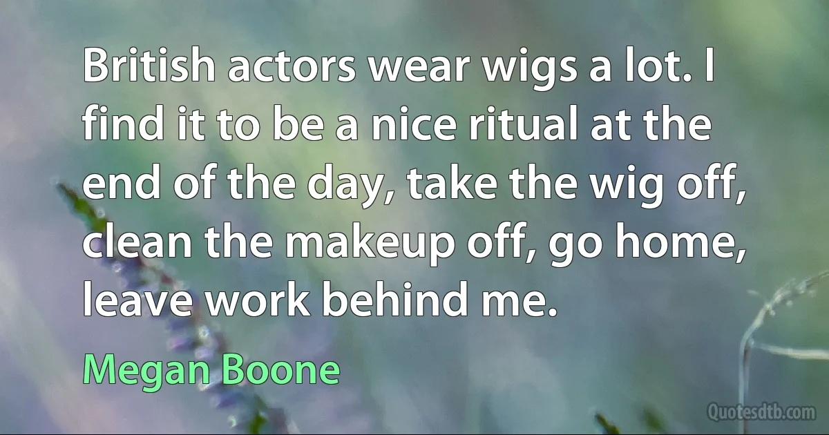 British actors wear wigs a lot. I find it to be a nice ritual at the end of the day, take the wig off, clean the makeup off, go home, leave work behind me. (Megan Boone)