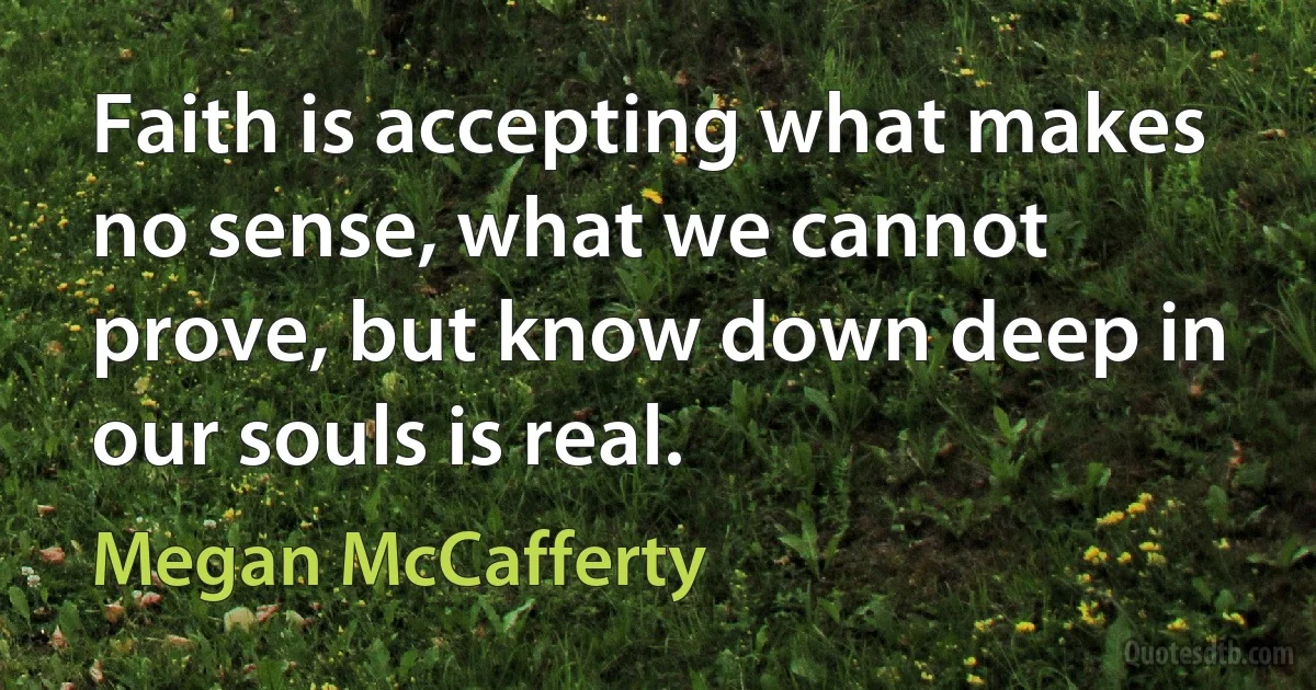 Faith is accepting what makes no sense, what we cannot prove, but know down deep in our souls is real. (Megan McCafferty)