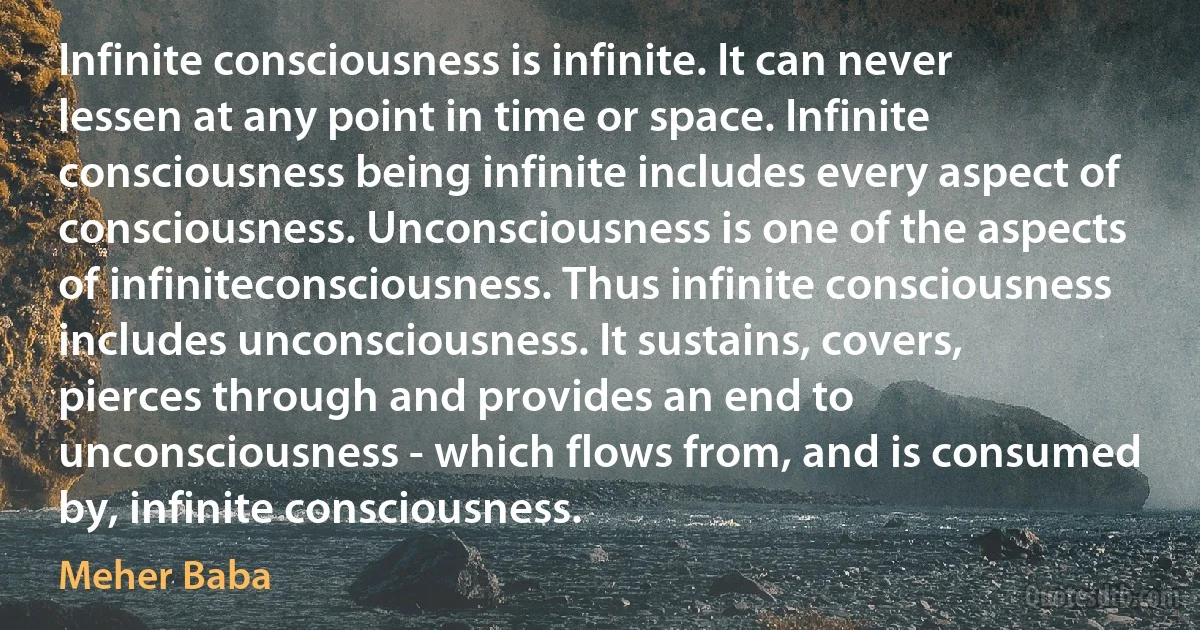 Infinite consciousness is infinite. It can never lessen at any point in time or space. Infinite consciousness being infinite includes every aspect of consciousness. Unconsciousness is one of the aspects of infiniteconsciousness. Thus infinite consciousness includes unconsciousness. It sustains, covers, pierces through and provides an end to unconsciousness - which flows from, and is consumed by, infinite consciousness. (Meher Baba)