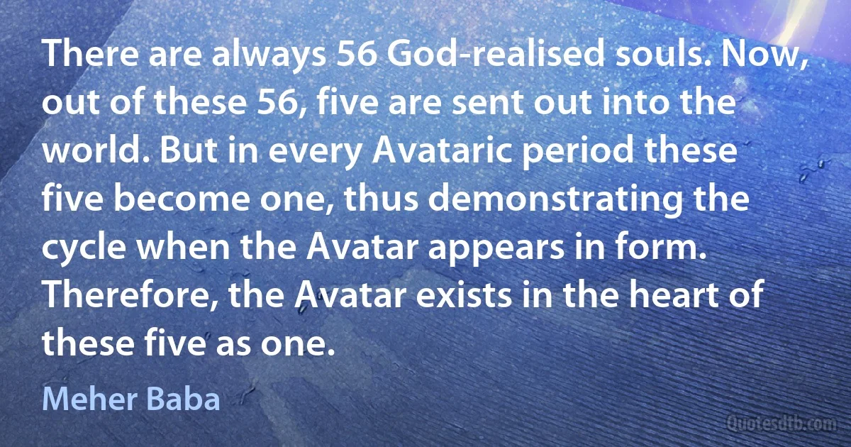 There are always 56 God-realised souls. Now, out of these 56, five are sent out into the world. But in every Avataric period these five become one, thus demonstrating the cycle when the Avatar appears in form. Therefore, the Avatar exists in the heart of these five as one. (Meher Baba)