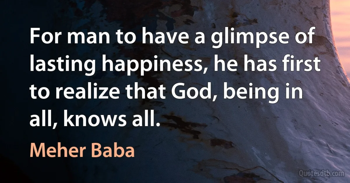 For man to have a glimpse of lasting happiness, he has first to realize that God, being in all, knows all. (Meher Baba)